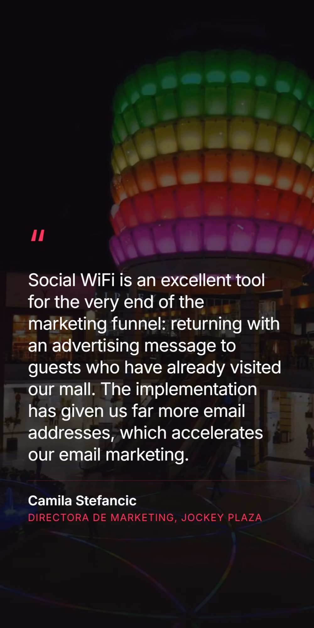Camila Stefancic, marketing director at Jockey Plaza - Social WiFi is an excellent tool for the very end of the marketing funnel: returning with an advertising message to guests who have already visited our mall. The implementation has given us far more email addresses, which accelerates our email marketing.