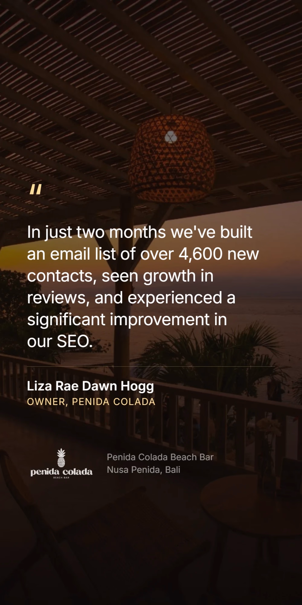Liza Rae Dawn Hogg, owner of Penida Colada - in just two months we've built an email list of over 4,600 new contacts, seen growth in reviews, and experienced a significant improvement in our SEO.